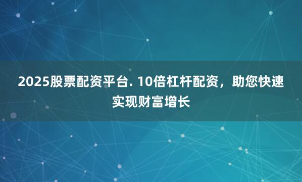 2025股票配资平台. 10倍杠杆配资，助您快速实现财富增长